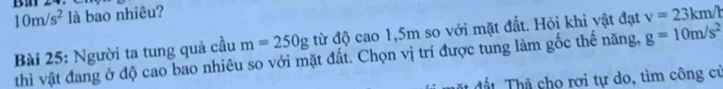 10m/s^2 là bao nhiêu? 
Bài 25: Người ta tung quả cầu m=250g từ độ cao 1,5m so với mặt đất. Hỏi khi vật đạt v=23km/h
thì vật đang ở độ cao bao nhiêu so với mặt đất. Chọn vị trí được tung làm gốc thế năng, g=10m/s^2
đ ặ d ấ h à cho rơi tự do, tìm công cử