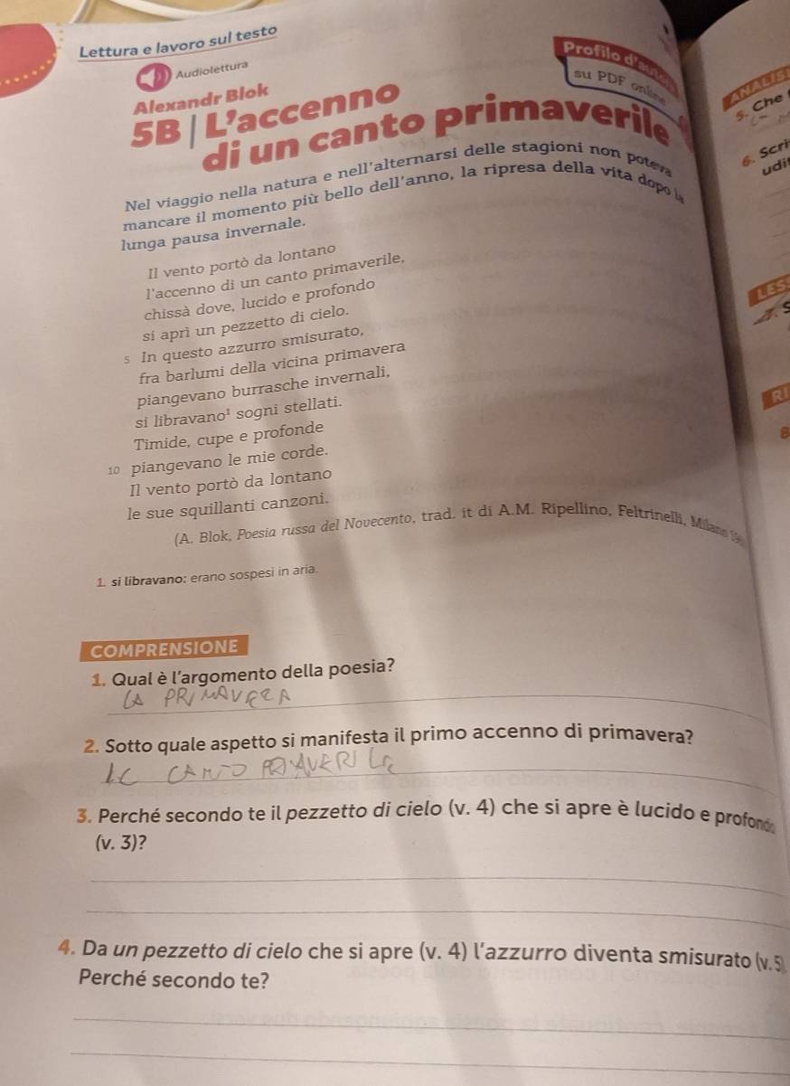 Lettura e lavoro sul testo 
Profilo d'aut su PDF onle ANALIS 
Audiolettura 
Alexandr Blok 
5B | L’accenno 
di un canto primaverile 
§. Che 
6. Scri 
Nel viaggio nella natura e nell'alternarsi delle stagioni non poten udi 
mancare il momento più bello dell'anno, la ripresa della vita dopo 
lunga pausa invernale. 
Il vento portò da lontano 
l'accenno di un canto primaverile, 
chissà dove, lucido e profondo 
LES 
si aprì un pezzetto di cielo. 
A 
In questo azzurro smisurato, 
fra barlumi della vicina primavera 
piangevano burrasche invernali, 
si libravano¹ sogni stellati. 
RI 
Timide, cupe e profonde 
8 
10 piangevano le mie corde. 
Il vento portò da lontano 
le sue squillanti canzoni. 
(A. Blok, Poesia russa del Novecento, trad. it di A.M. Ripellino, Feltrinelli, Milano 1 
1. si libravano: erano sospesi in aria. 
COMPRENSIONE 
_ 
1. Qual è l’argomento della poesia? 
2. Sotto quale aspetto si manifesta il primo accenno di primavera? 
_ 
3. Perché secondo te il pezzetto di cielo (v.4) che si apre è lucido e profond
(v.3) 7 
_ 
_ 
4. Da un pezzetto di cielo che si apre (v.4) l'azzurro diventa smisurato (v. 5
Perché secondo te? 
_ 
_