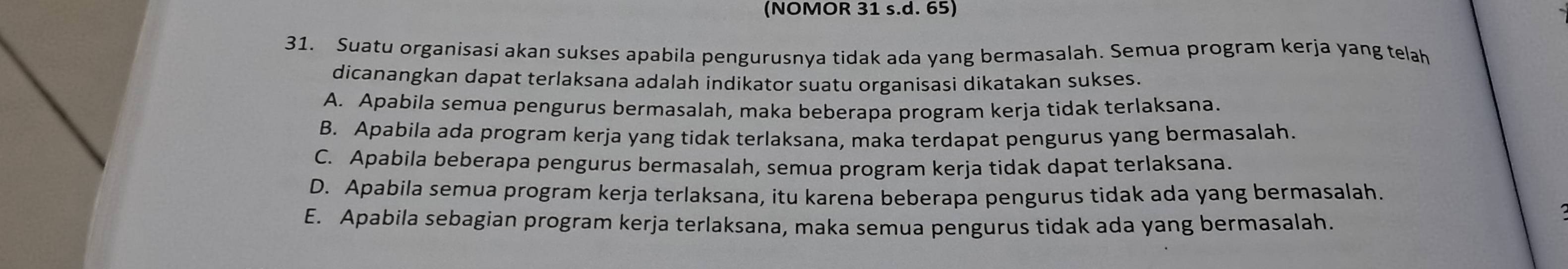 (NOMOR 31 s.d. 65)
31. Suatu organisasi akan sukses apabila pengurusnya tidak ada yang bermasalah. Semua program kerja yang telah
dicanangkan dapat terlaksana adalah indikator suatu organisasi dikatakan sukses.
A. Apabila semua pengurus bermasalah, maka beberapa program kerja tidak terlaksana.
B. Apabila ada program kerja yang tidak terlaksana, maka terdapat pengurus yang bermasalah
C. Apabila beberapa pengurus bermasalah, semua program kerja tidak dapat terlaksana.
D. Apabila semua program kerja terlaksana, itu karena beberapa pengurus tidak ada yang bermasalah.
E. Apabila sebagian program kerja terlaksana, maka semua pengurus tidak ada yang bermasalah.