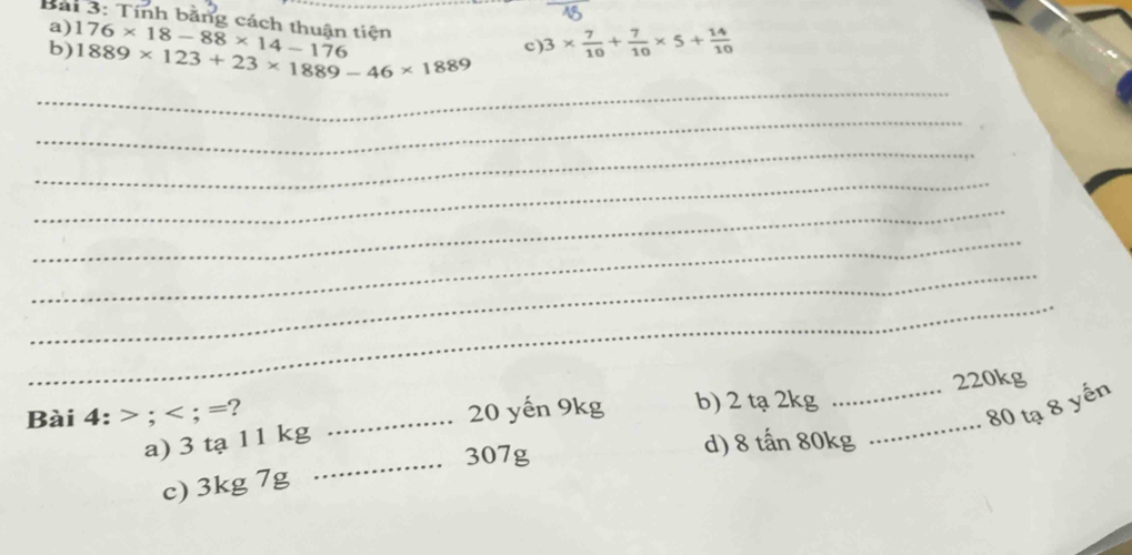 Tính bằng cách thuận tiện 176* 18-88* 14-176 c) 3*  7/10 + 7/10 * 5+ 14/10 
a)
b) 1889* 123+23* 1889-46* 1889
_
_
_
_
_
_
_
_
_
Bài 4: ; ; = ? _b) 2 tạ 2kg _ 220kg
20 yến 9kg
80 tạ 8 yến
a) 3 tạ 11 kg
_ 307g d) 8 tấn 80kg
c) 3kg 7g