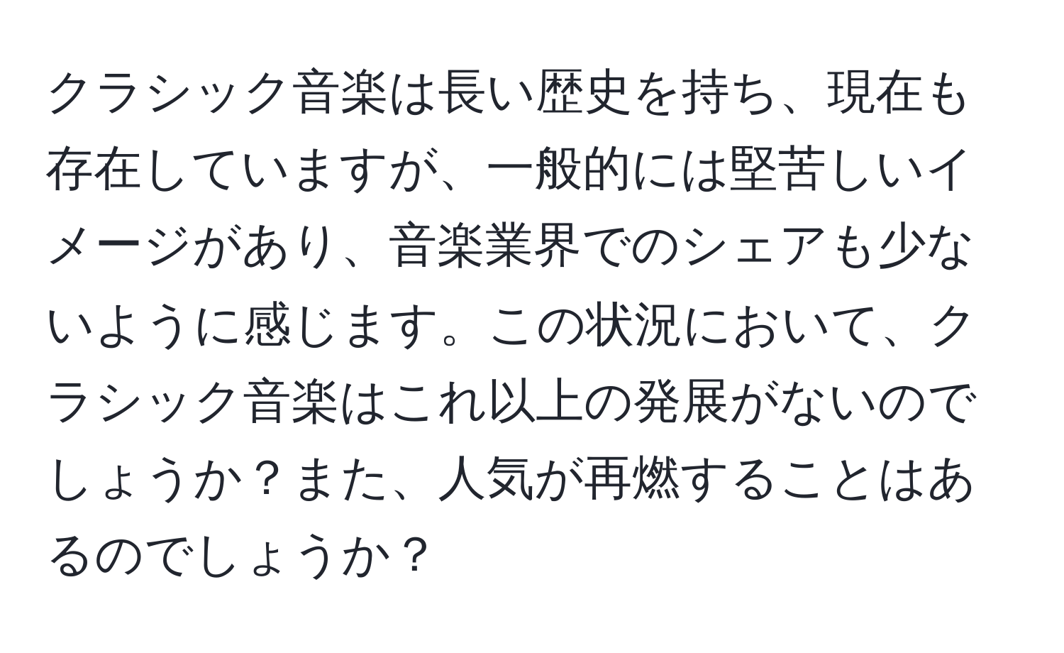 クラシック音楽は長い歴史を持ち、現在も存在していますが、一般的には堅苦しいイメージがあり、音楽業界でのシェアも少ないように感じます。この状況において、クラシック音楽はこれ以上の発展がないのでしょうか？また、人気が再燃することはあるのでしょうか？