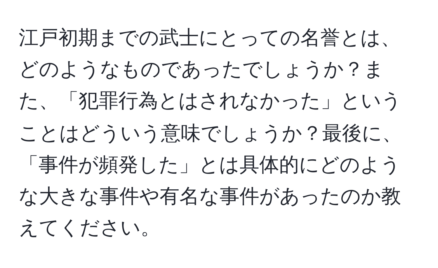 江戸初期までの武士にとっての名誉とは、どのようなものであったでしょうか？また、「犯罪行為とはされなかった」ということはどういう意味でしょうか？最後に、「事件が頻発した」とは具体的にどのような大きな事件や有名な事件があったのか教えてください。