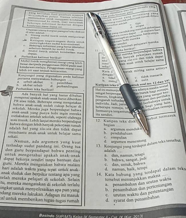ang besbañan fost pasalnys arapmya
t   k an wetih co r gmf h o dmma umlah alasan yang mesentang yăng
=esmbulkas poial hamas sebeium
dak perlu baetan cur seperti merbana abr tugas mémlis yaya 
konvensional he listrik, wrt murry emak mentirg masalah pekerjaan rumah dalars
Seberapa informasi berkaitan dengan  terwbot adslah
c. tipa
Lendaruan 1asa depan iri.
Aa yang mendukung masalah pekerjaan J empat
di otas aals? Cagaran unema kutiçon poragraf tcks dösku
impersapks pelajaran berikatnya
. Gaing mobil listrik setk mengaragi
bahwa siewa dapai di malam hari 
pelus
Kesispan negara-negara dusia untuk alkmati hobi mereka
menyingkirkan mobst konvensional
Cear sendír
prulaa kembalí pelajaraıí mereka
c. Zeberapa informaai yang harus diketahui 11. i in teks berikut!
sebefum beralih ke mobil listrik 
d. Mobil listrik adalah kendarian masa “1 mjut mereka berpendapat bahwa
depan
8. Perhatikan kalimat beriku! dr  h  b n ak pekerjan rumah
Mobil fistrik menghemat energi yang lebih metr ndal yang ria-sia dan tidak dapat
unak-anak untuk belajär sama
besaz darípeda penggunaan DBM pada saat
kendaraan mełaju. Penggunaan energi yang sekal
Kata 5 etak miring sama artiny 
ʔebih irit saar terjadi kemacctan. dengan
Konjungsi yang digunakan pada kalimat
pertama menyatakan hubungen  h men a tidas c. tidak menarik
d sulit
a scbab akibat c pemiliban
b. akibat sebab d perbandingan Kutipan teks b ntuk soal no. 12 dan 15!
wa adanya medía sosial
97 Perhatikan teks berikut! . Hal ini menunju sangatberpengar Jan buruk bagi remaja
Ada banyak hal yang harus dibahas Namun, lingkung nya yang sangat ber
mengenai apakah anak-anak harus diberikan  pearuh terhn  hn  an d an p erilak u 
PR atau tidak. Beberapa orang mengatakan individu. Jadí, jørin
al berbahaya untuk
bahwa anak-anak sudah cukup beləjar di beberapa remaja, 
k bagi yang lain.
sekolzh. Mereka juga berpendapat bahwa Semuanya tergantun epribadían remaja
anak-anak yang panya hobi ingin mereka itu sendiri.
melakukan setelah sekolahı, seperti olahraga
sebut termasuk
aau musik. Lebiḥ lanjut mereka berpendapat 12. Kutipan teks disk
bahwa dengan lebih banyak pekerjaan rumah bagian
adalah hal yang sia-sia dan tidak dapat a. argumen menduku
membantu anak-anak untuk belajar sama b. pendahuluan
sekali. c. simpulan
Namun, ada argumen yang kuat d argumen menentang
terhadap sudut pandang ini. Orang tua 13. Konjungsi yang terdapat dalam teks tersebut
dan guru berpendapat bahwa penting adalah ..
untuk mengetahui apakah anak-anak
dapat bekerja sendiri tanpa bantuan dari a. dan, namun, tetapi
b. bahwa, sangat, jadi
guru. Mereka mengatakan bahwa malaı c. dan, untuk, bahwa
hari adalah waktu yang tepat untuk anak- d. namun, baik, tetapi
anak duduk dan berpikir tentang apa yang 14. Kata hubung yang terdapat dalam teks
telah mereka pelajari di sekolah. Selain tersebut menunjukkan makna 
tu, mereka mengatakan di sekolah terlalu a. penambahan dan urutan waktu
ingkat untuk menyelesaikan apa pun yang b. penambahan dan pertentangan
edang mereka lakukan. Adapun itu masuk c. urutan waktu dan pertentangan
tal untuk memberikan tugas-tugas rumah d. syarat dan penambahan
Basindo SMP/MTs Kelas IX Semester II - Cet. IX (Kur. 2013)