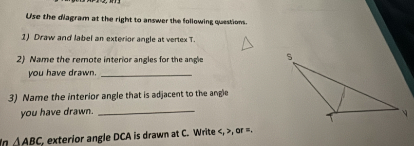 Use the diagram at the right to answer the following questions. 
1) Draw and label an exterior angle at vertex T. 
2) Name the remote interior angles for the angle 
you have drawn._ 
3) Name the interior angle that is adjacent to the angle 
you have drawn. _ 
In △ ABC , exterior angle DCA is drawn at C. Write , , or =.