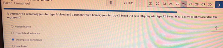 Baker , Emmanuel 26 of 35 21 22 23 24 25 26 27 28 30
A person who is homozygous for type A blood and a person who is homozygous for type B blood will have offspring with type AB blood. What pattern of inheritance does this
represent?
codominance
complete dominance
incomplete dominance
sex-linked