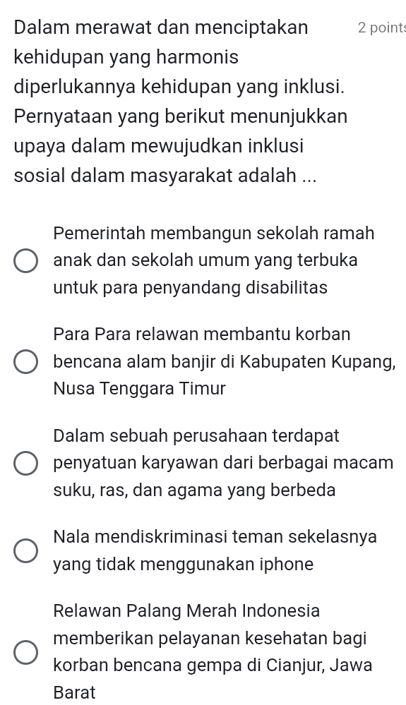 Dalam merawat dan menciptakan 2 point
kehidupan yang harmonis
diperlukannya kehidupan yang inklusi.
Pernyataan yang berikut menunjukkan
upaya dalam mewujudkan inklusi
sosial dalam masyarakat adalah ...
Pemerintah membangun sekolah ramah
anak dan sekolah umum yang terbuka
untuk para penyandang disabilitas
Para Para relawan membantu korban
bencana alam banjir di Kabupaten Kupang,
Nusa Tenggara Timur
Dalam sebuah perusahaan terdapat
penyatuan karyawan dari berbagai macam
suku, ras, dan agama yang berbeda
Nala mendiskriminasi teman sekelasnya
yang tidak menggunakan iphone
Relawan Palang Merah Indonesia
memberikan pelayanan kesehatan bagi
korban bencana gempa di Cianjur, Jawa
Barat