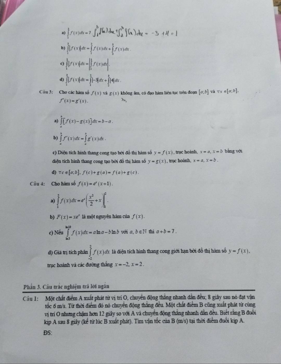 a) ∈tlimits _1^(3f(x)dx=7
b) ∈tlimits _1^3|f(x)|dx=∈tlimits _1^2f(x)dx+∈tlimits _2^3f(x)dx.
c) ∈tlimits _1^3|f(x)|dx=|∈tlimits _1^3f(x)dx|.
d) ∈tlimits _1^3|f(x)|dx=∈tlimits _1^2|-3|dx+∈tlimits _2^3|4|dx.
Câu 3: Cho các hàm số f(x) và g(x) không âm, có đạo hàm liên tục trên đoạn [a;b] và forall x∈ [a;b],
f'(x)=g'(x).
a) ∈tlimits _a^b[f(x)-g(x)]dx=b-a.
b) ∈tlimits _a^bf'(x)dx=∈tlimits _a^bg'(x)dx.
c) Diện tích hình thang cong tạo bởi đồ thị hàm số y=f(x) , trục hoành, x=a,x=b bằng với
diện tích hình thang cong tạo bởi đồ thị hàm số y=g(x) , trục hoành, x=a,x=b.
d) vc∈ [a;b],f(c)+g(a)=f(a)+g(c).
Câu 4: Cho hàm số f(x)=e^x)(x+1).
a) ∈tlimits _1^(2f(x)dx=e^x)( x^2/2 +x)|_1^(2.
b) F(x)=xe^x) là một nguyên hàm của f(x).
c) Nếu ∈tlimits _(ln 3)^(ln 10)f(x)dx=aln a-bln b với a, b∈ N thì a+b=7.
d) Giá trị tích phân ∈tlimits _(-2)^2f(x)d dã là điện tích hình thang cong giới hạn bởi dhat o thị hàm số y=f(x),
trục hoành và các đường thắng x=-2,x=2.
Phẩn 3. Câu trắc nghiệm trã lời ngắn
Câu 1: Một chất điểm A xuất phát từ vị trí O, chuyển động thẳng nhanh dẫn đều; 8 giây sau nó đạt vận
tốc 6 m/s. Từ thời điểm đó nó chuyển động thắng đều. Một chất điểm B cũng xuất phát từ cùng
vị trí O nhưng chậm hơn 12 giây so với A và chuyển động thẳng nhanh dẫn đều. Biết rằng B đuổi
kip A sau 8 giây (kể từ lúc B xuất phát). Tim vận tốc của B (m/s) tại thời điểm đuổi kip A.
ĐS: