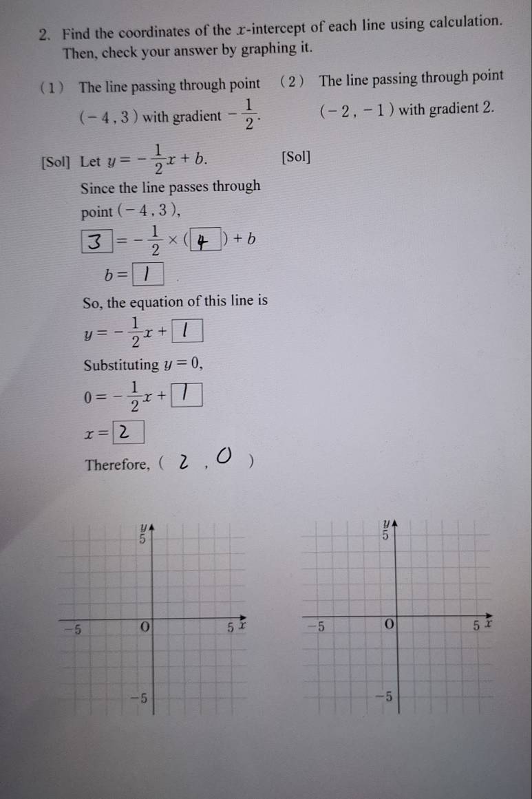 Find the coordinates of the x-intercept of each line using calculation. 
Then, check your answer by graphing it. 
1 The line passing through point 2 The line passing through point
(-4,3) with gradient - 1/2 . (-2,-1) with gradient 2. 
[Sol] Let y=- 1/2 x+b. [Sol] 
Since the line passes through 
point (-4,3),
3=-÷×(4)+6
b= 1
So, the equation of this line is
y=- 1/2 x+l
Substituting y=0,
0=- 1/2 x+□
x = 2
Therefore,  2 .0