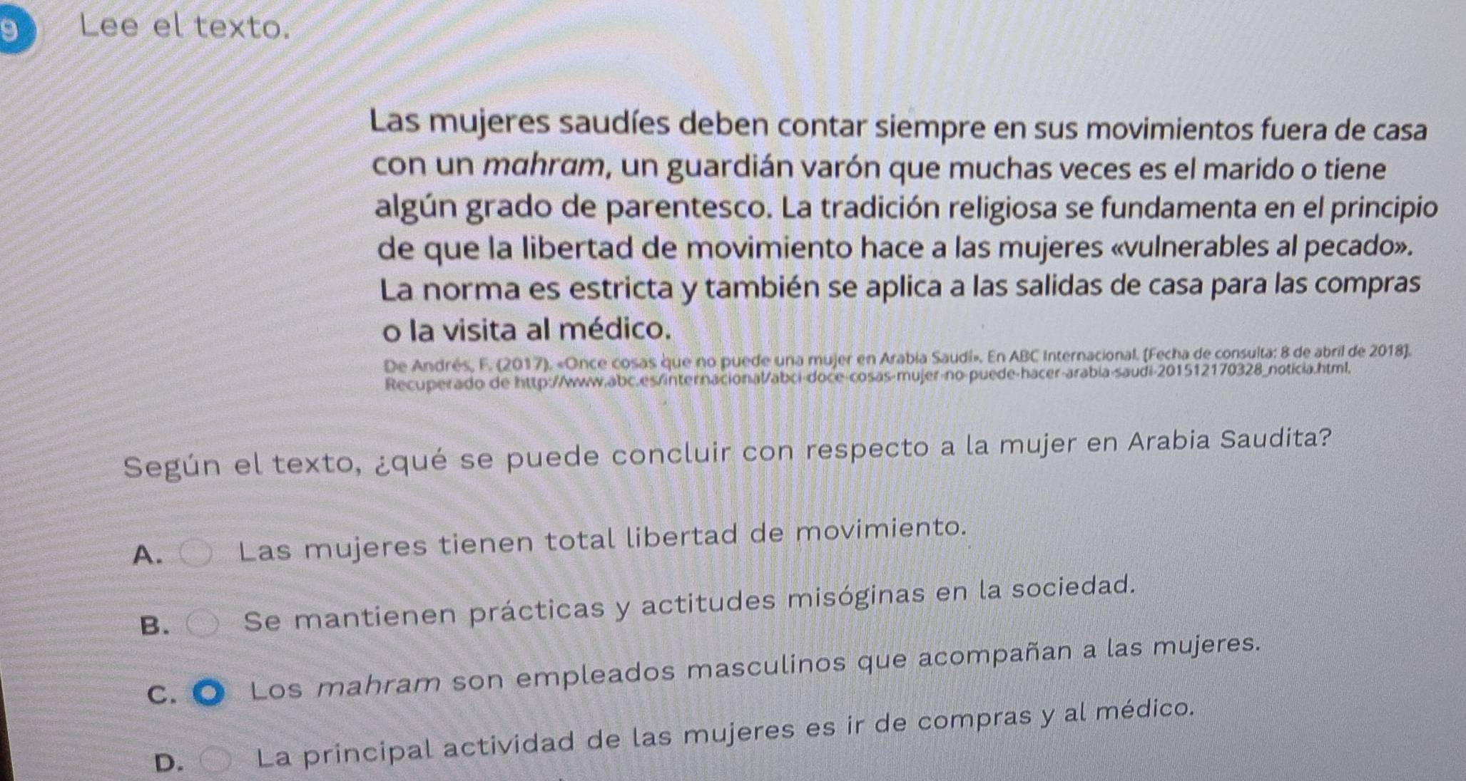 Lee el texto.
Las mujeres saudíes deben contar siempre en sus movimientos fuera de casa
con un mahram, un guardián varón que muchas veces es el marido o tiene
algún grado de parentesco. La tradición religiosa se fundamenta en el principio
de que la libertad de movimiento hace a las mujeres «vulnerables al pecado».
La norma es estricta y también se aplica a las salidas de casa para las compras
o la visita al médico.
De Andrés, F. (2017). «Once cosas que no puede una mujer en Arabia Saudi». En ABC Internacional. (Fecha de consulta: 8 de abril de 2018].
Recuperado de http://www.abc.es/internacional/abci-doce-cosas-mujer-no-puede-hacer-arabia-saudi-201512170328_noticia.html.
Según el texto, ¿qué se puede concluir con respecto a la mujer en Arabia Saudita?
A. Las mujeres tienen total libertad de movimiento.
B. Se mantienen prácticas y actitudes misóginas en la sociedad.
C. Los mahram son empleados masculinos que acompañan a las mujeres.
D. La principal actividad de las mujeres es ir de compras y al médico.