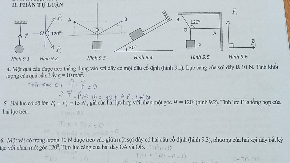 phân tự luận
vector F_1
vector F_1 A 
B 
B 
。 
T 0 120° 120°
A
vector F_2
vector F_2
30°
P 
Hình 9.1 Hình 9.2 Hình 9.3 Hình 9.4 Hình 9.5 Hình 9.6
4. Một quả cầu được treo thằng đứng vào sợi dây có một đầu cố định (hình 9.1). Lực căng của sợi dây là 10 N. Tính khối 
lượng của quả cầu. Lấy g=10m/s^2. 
5. Hai lực có độ lớn F_1=F_2=15N , giá của hai lực hợp với nhấu một góc alpha =120° (hình 9.2). Tính lực F là tổng hợp của 
hai lực trên. 
6. Một vật có trọng lượng 10 N được treo vào giữa một sợi dây có hai đầu cố định (hình 9.3), phương của hai sợi dây bất kỳ 
tạo với nhau một góc 120° ' Tìm lực căng của hai dây OA và OB.