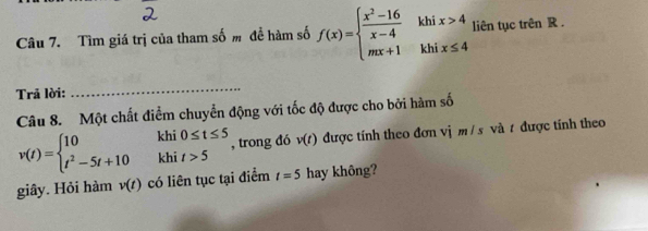 Tìm giá trị của tham số m để hàm số f(x)=beginarrayl  (x^2-16)/x-4  mx+1endarray. kh beginarrayr ix>4 ix≤ 4endarray liên tục trên R. 
kh 
Trã lời: 
_ 
Câu 8. Một chất điểm chuyển động với tốc độ được cho bởi hàm số
v(t)=beginarrayl 10 t^2-5t+10endarray. khi beginarrayr 0≤ t≤ 5 t>5endarray , trong đó v(t) được tính theo đơn vị m / s và t được tính theo 
khi 
giây. Hỏi hàm v(t) có liên tục tại điểm t=5 hay không?