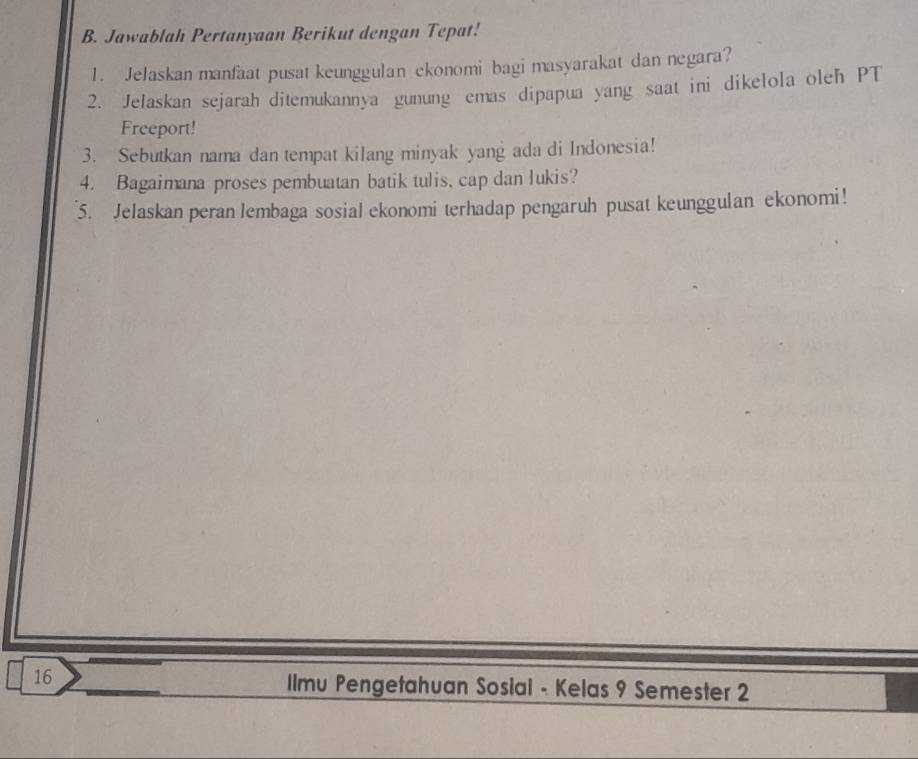 Jawablah Pertanyaan Berikut dengan Tepat! 
1. Jelaskan manfaat pusat keunggulan ekonomi bagi masyarakat dan negara? 
2. Jelaskan sejarah ditemukannya gunung emas dipapua yang saat ini dikelola oleh PT 
Freeport! 
3. Sebutkan nama dan tempat kilang minyak yang ada di Indonesia! 
4. Bagaimana proses pembuatan batik tulis, cap dan lukis? 
5. Jelaskan peran lembaga sosial ekonomi terhadap pengaruh pusat keunggulan ekonomi! 
16 
Ilmu Pengetahuan Sosial - Kelas 9 Semester 2