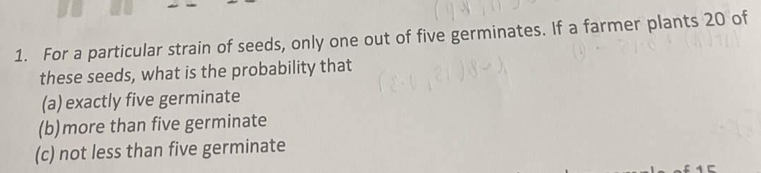 For a particular strain of seeds, only one out of five germinates. If a farmer plants 20 of
these seeds, what is the probability that
(a) exactly five germinate
(b)more than five germinate
(c) not less than five germinate