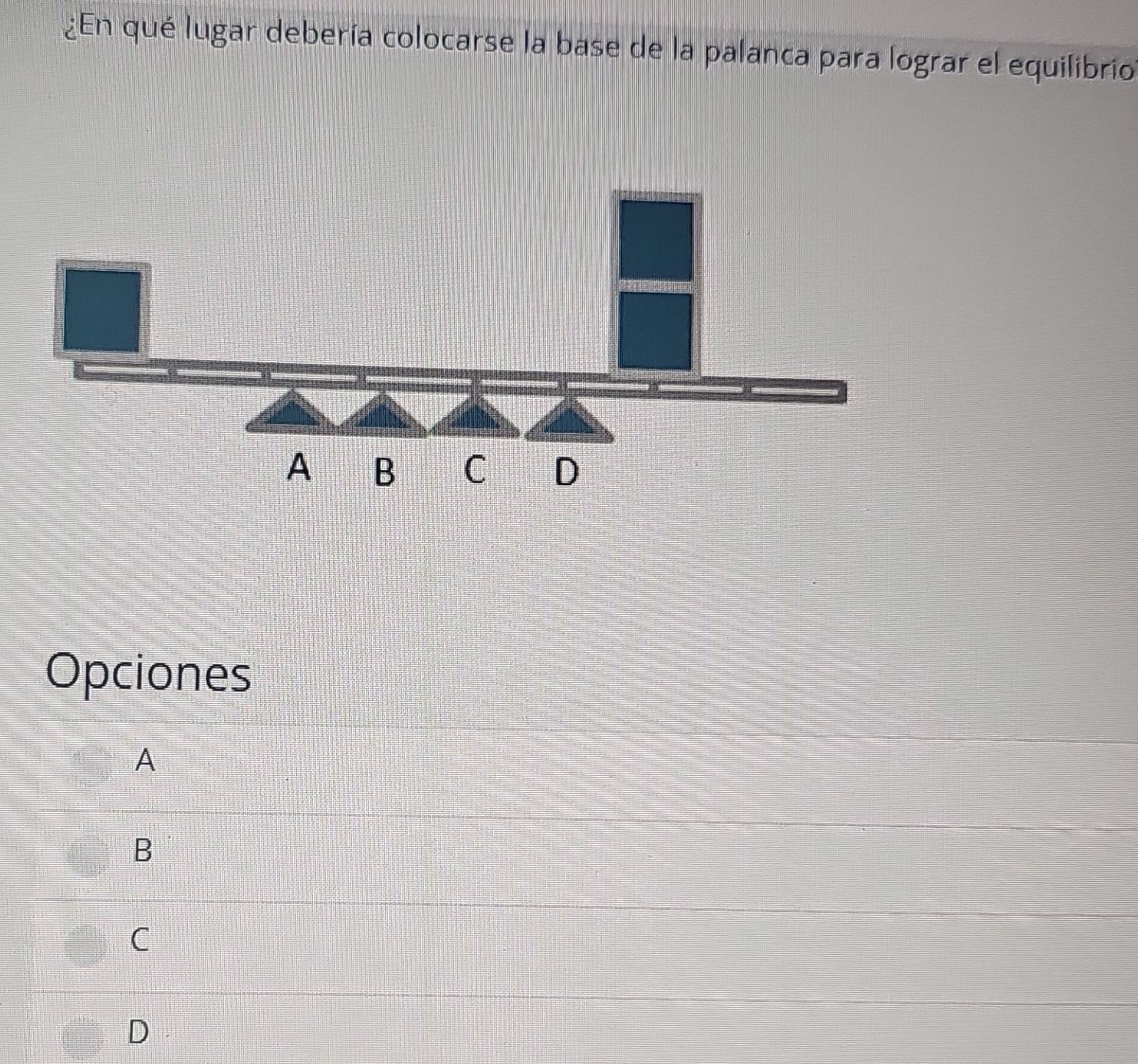 ¿En qué lugar debería colocarse la base de la palanca para lograr el equilibrio
A B C D
Opciones
A
B
C
D