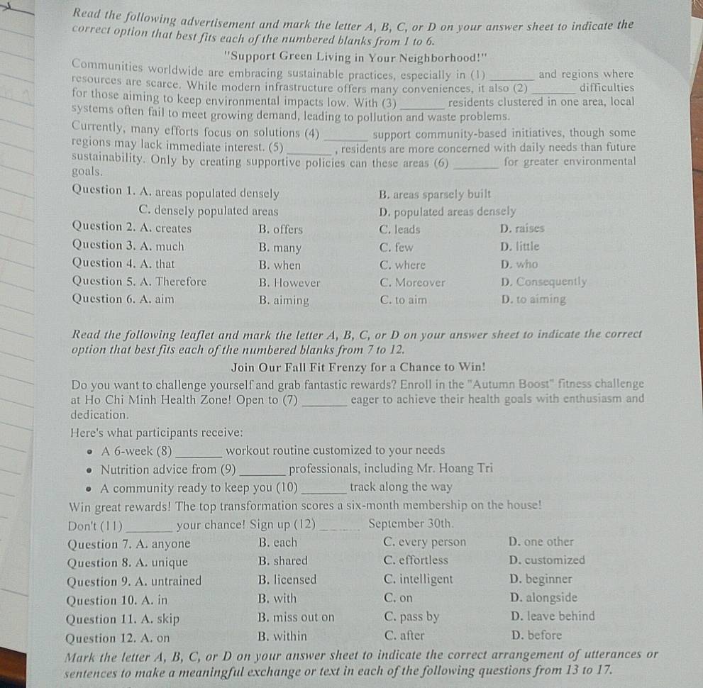 Read the following advertisement and mark the letter A, B, C, or D on your answer sheet to indicate the
correct option that best fits each of the numbered blanks from 1 to 6.
''Support Green Living in Your Neighborhood!''
Communities worldwide are embracing sustainable practices, especially in (1) and regions where
resources are scarce. While modern infrastructure offers many conveniences, it also (2) _difficulties
for those aiming to keep environmental impacts low. With (3) residents clustered in one area, local
systems often fail to meet growing demand, leading to pollution and waste problems.
Currently, many efforts focus on solutions (4) _support community-based initiatives, though some
regions may lack immediate interest. (5) _, residents are more concerned with daily needs than future
sustainability. Only by creating supportive policies can these areas (6)
goals. _for greater environmental
Question 1. A. areas populated densely B. areas sparsely built
C. densely populated areas D. populated areas densely
Question 2. A. creates B. offers C. leads D. raises
Question 3. A. much B. many C. few D. little
Question 4. A. that B. when C. where D. who
Question 5. A. Therefore B. However C. Moreover D. Consequently
Question 6. A. aim B. aiming C. to aim D. to aiming
Read the following leaflet and mark the letter A, B, C, or D on your answer sheet to indicate the correct
option that best fits each of the numbered blanks from 7 to 12.
Join Our Fall Fit Frenzy for a Chance to Win!
Do you want to challenge yourself and grab fantastic rewards? Enroll in the "Autumn Boost" fitness challenge
at Ho Chi Minh Health Zone! Open to (7) _eager to achieve their health goals with enthusiasm and
dedication.
Here's what participants receive:
A 6-week (8) _workout routine customized to your needs
Nutrition advice from (9) _professionals, including Mr. Hoang Tri
A community ready to keep you (10) _track along the way
Win great rewards! The top transformation scores a six-month membership on the house!
Don't (11)_ your chance! Sign up (12)_ September 30th.
Question 7. A. anyone B. each C. every person D. one other
Question 8. A. unique B. shared C. effortless D. customized
Question 9. A. untrained B. licensed C. intelligent D. beginner
Question 10. A. in B. with C. on D. alongside
Question 11. A. skip B. miss out on C. pass by D. leave behind
Question 12. A. on B. within C. after D. before
Mark the letter A, B, C, or D on your answer sheet to indicate the correct arrangement of utterances or
sentences to make a meaningful exchange or text in each of the following questions from 13 to 17.