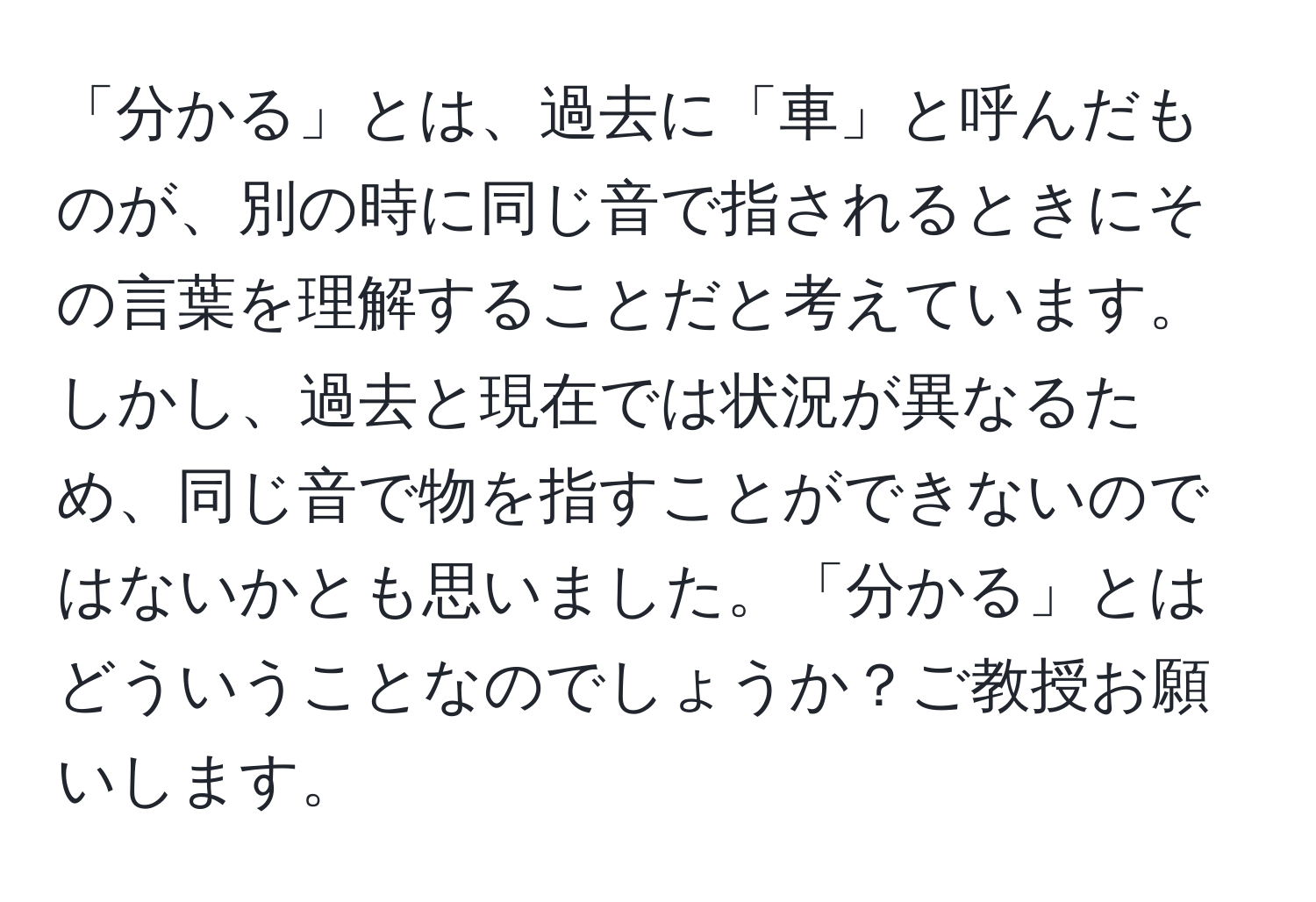 「分かる」とは、過去に「車」と呼んだものが、別の時に同じ音で指されるときにその言葉を理解することだと考えています。しかし、過去と現在では状況が異なるため、同じ音で物を指すことができないのではないかとも思いました。「分かる」とはどういうことなのでしょうか？ご教授お願いします。