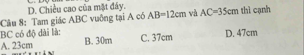 D. Chiều cao của mặt đáy.
Câu 8: Tam giác ABC vuông tại A có AB=12cm và AC=35cm thì cạnh
BC có độ dài là: D. 47cm
A. 23cm B. 30m C. 37cm
in