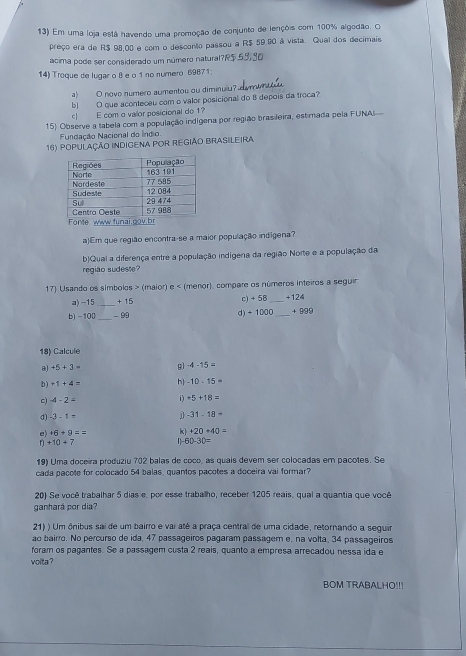 Em uma loja está havendo uma promoção de conjunto de lençõis com 100% algodão. O
preço era de R$ 98,00 e com o desconto passou a R$ 59.80 à vista. Qual dos decimais
acima pode ser considerado um número natural?R5
14) Troque de lugar o 8 e o 1 nº numero 69871;
a) O novo numero aumentou ou diminuiu
b) O que aconteceu com o valor posicional do 8 depois da troca?
c] E com o valor posicional de 1?
15) Observe a tabela com a população indigena por região brasileira, estimada pela FUNA
Fundação Nacional do Índio.
16) população indigena por região Brasileira
a)Em que região encontra-se a maior população indígena?
b)Qual a diferença entre a população indígena da região Norte e a população da
região sudeste?
17) Usando os símbolos > (maior) e < (menor), compare os números inteiros a seguir
a) -15 _  +15 c) + 58 _+124
b) -100 _ -99 d) ÷1000 _ +999
18) Calcule
8) +5+3= g) -4-15=
b) +1+4= h) -10-15=
c) -4-2= +5+18=
d) -3-1= 1 -31-18=
e) +6+9== k) +20+40=
+10+7
60-30=
19) Uma doceira produziu 702 balas de coco, as quais devem ser colocadas em pacotes. Se
cada pacote for colocado 54 balas, quantos pacotes a doceira vai formar?
20) Se você trabalhar 5 dias e, por esse trabalho, receber 1205 reais, qual a quantia que você
ganhará por dia?
21) ) Um ônibus sai de um bairro e vai até a praça central de uma cidade, retornando a seguir
ão bairro. No percurso de ida, 47 passageiros pagaram passager e, na volta, 34 passageiros
foram os paçantes. Se a passagem custa 2 reais, quanto a empresa arrecadou nessa ida e
volta ?
BOM TRABALHO!!!