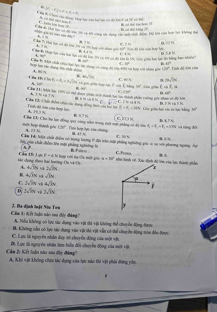 D. |F_1-F_2|≤ F≤ F_1+F_2
Câu 5: Chọn câu đúng: Hợp lực của hai lực có đô lớn F và 2F có he:
A. có thể nhỏ hơn F.
C. luôn lớn hơn 2F.
B. có thể lớn hơn 3F.
D. có thể bằng 2F.
Câu 6: Hai lực có độ lớn 3N và 4N cùng tác dụng vào một chất điểm. Độ lớn của hợp lực không thể
nhận giá trị nào sau đây?
A. 1 N.
B. 7 N.
C. 5 N. D, 12 N.
Câu 7: Hai lực có độ lớn 3N và 5N hợp với nhau góc 60°.  Tìm đô lớn của hợp lực.
A. 7 N. B. 4,4 N.
Câu 8: Hợp lực của hai lực có độ lớn 3N và 4N có độ lớn là 5N. Góc giữa hai lực đó bằng bao nhiêu?
A. 90°
C. 8 N. D. 5,8 N.
B. 60°
C. 30° D. 45°
Cầu 9: Một chất chịu hai lực tác dụng có cùng độ lớn 40N và hợp với nhau góc 120° Tính độ lớn của
hợp lực tác dụng lên chất điểm
A. 80 N.
B. 40sqrt(3)N. C. 40 N. D. 20sqrt(3)N.
Câu 10: Cho F_1=F_2=5sqrt(3)N và góc giữa hợp lực F với vector F_1 bằng 30°. Góc giữa overline F_1 và vector F_2la
A. 30^0. B. 90^0. C. 120°. D. 60°.
Câu 11: Một lực 10N có thể được phân tích thành hai lực thành phần vuông góc nhau có độ lớn
A. 3 N và 7 N. B. 6 N và 8 N.
Câu 12: Chất điểm chịu tác dụng đồng thờ 10=sqrt(6^2+5^2) C. 2 N và 8 N. D. 5 N và 5 N.
. Tính độ lớn của hợp lực.
F_1=F_2=10N. Góc giữa hai véc tơ lực bằng 30°
A. 19,3 N. B. 9,7 N. C. 17,3 N. D. 8,7 N.
Câu 13: Cho ba lực đồng quy cùng nằm trong một mặt phẳng có độ lớn F_1=F_2=F_3=15N
một hợp thành góc A. 15 N. 120°. Tìm hợp lực của chúng. và từng đôi
B. 45 N. C. 30 N. D. 0 N.
Câu 14: Một chất điểm có trọng lượng P đặt trên mặt phẳng nghiêng góc α so với phương ngang. Áp Bm
lực của chất điểm lên mặt phẳng nghiêng là
A. P . B.Psinα . C. Pcosα. D. 0.
Câu 15: Lực F=6N T hợp với tia Ox một góc alpha =30°
tác dụng theo hai hướng Ox và Oy.
A. 4sqrt(3)N và 2sqrt(3)N.
B. 4sqrt(3)N và sqrt(3)N.
C. 2sqrt(3)N và 4sqrt(3)N.
D. 2sqrt(3)N và 2sqrt(3)N.
2. Ba định luật Niu Tơn
Câu 1: Kết luận nào sau đây đúng?
A. Nếu không có lực tác dụng vào vật thì vật không thể chuyển động được.
B. Không cần có lực tác dụng vào vật thì vật vẫn có thể chuyển động tròn đều được.
C. Lực là nguyên nhân duy trì chuyển động của một vật.
D. Lực là nguyên nhân làm biến đổi chuyển động của một vật.
Câu 2: Kết luận nào sau đây đúng?
A. Khi vật không chịu tác dụng của lực nào thì vật phải đứng yên.
8