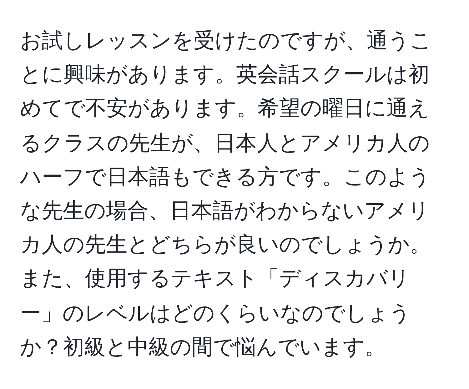 お試しレッスンを受けたのですが、通うことに興味があります。英会話スクールは初めてで不安があります。希望の曜日に通えるクラスの先生が、日本人とアメリカ人のハーフで日本語もできる方です。このような先生の場合、日本語がわからないアメリカ人の先生とどちらが良いのでしょうか。また、使用するテキスト「ディスカバリー」のレベルはどのくらいなのでしょうか？初級と中級の間で悩んでいます。