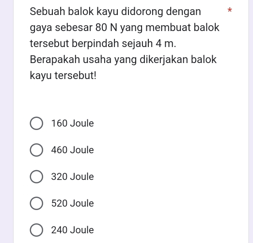 Sebuah balok kayu didorong dengan *
gaya sebesar 80 N yang membuat balok
tersebut berpindah sejauh 4 m.
Berapakah usaha yang dikerjakan balok
kayu tersebut!
160 Joule
460 Joule
320 Joule
520 Joule
240 Joule