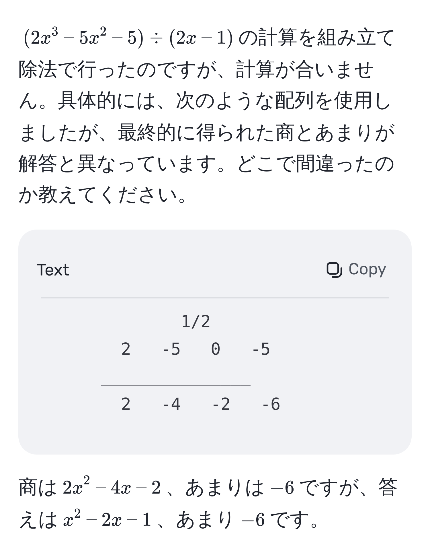 $(2x^3 - 5x^2 - 5) / (2x - 1)$の計算を組み立て除法で行ったのですが、計算が合いません。具体的には、次のような配列を使用しましたが、最終的に得られた商とあまりが解答と異なっています。どこで間違ったのか教えてください。

```
1/2
2   -5   0   -5
_______________
2   -4   -2   -6
```

商は$2x^2 - 4x - 2$、あまりは$-6$ですが、答えは$x^2 - 2x - 1$、あまり$-6$です。