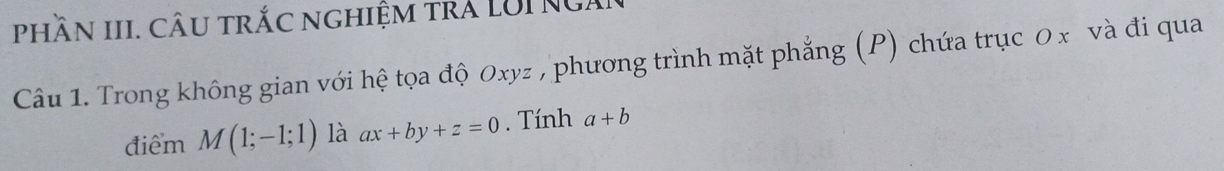 phầN III. CâU trắc nghiệm trá LUI NGài 
Câu 1. Trong không gian với hệ tọa độ 0xyz , phương trình mặt phẳng (P) chứa trục 0 x và đi qua 
điểm M(1;-1;1) là ax+by+z=0. Tính a+b