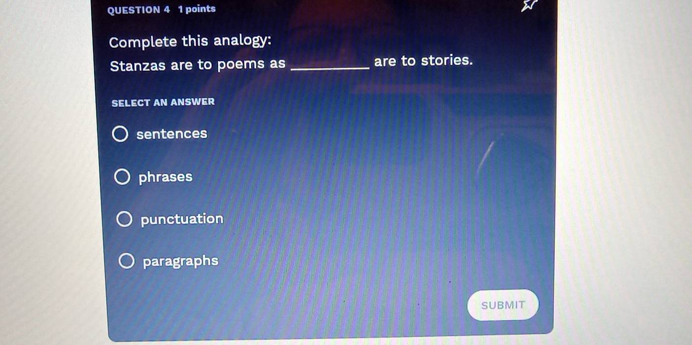 Complete this analogy:
Stanzas are to poems as _are to stories.
SELECT AN ANSWER
sentences
phrases
punctuation
paragraphs
SUBMIT