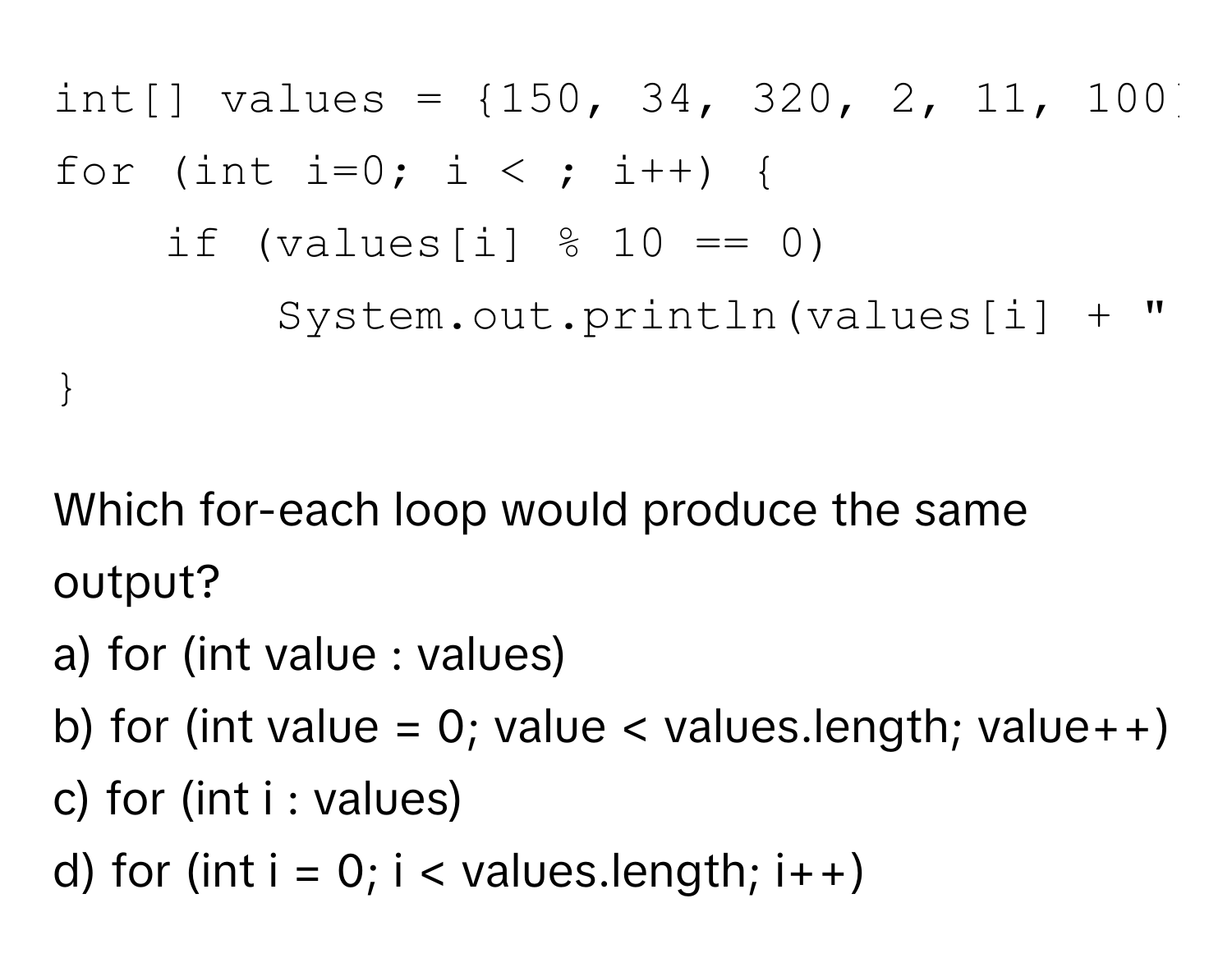 java
int[] values = 150, 34, 320, 2, 11, 100; 
for (int i=0; i < ; i++)  
if (values[i] % 10 == 0) 
System.out.println(values[i] + " is divisible by 10"); 

```

Which for-each loop would produce the same output?
a) for (int value : values) 
b) for (int value = 0; value < values.length; value++) 
c) for (int i : values) 
d) for (int i = 0; i < values.length; i++)