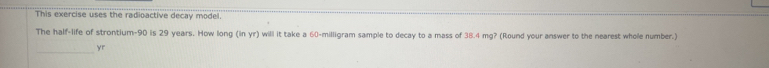 This exercise uses the radioactive decay model. 
The half-life of strontium- 90 is 29 years. How long (in yr) will it take a 60-milligram sample to decay to a mass of 38.4 mg? (Round your answer to the nearest whole number.) 
_yr