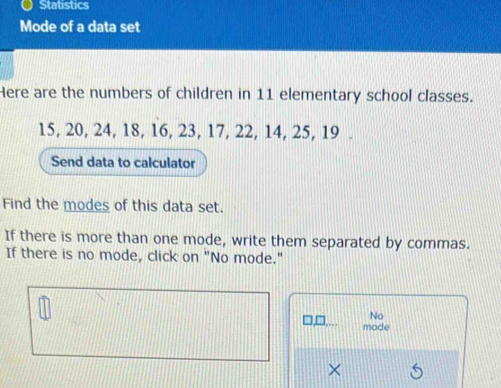 Statistics 
Mode of a data set 
Here are the numbers of children in 11 elementary school classes.
15, 20, 24, 18, 16, 23, 17, 22, 14, 25, 19. 
Send data to calculator 
Find the modes of this data set. 
If there is more than one mode, write them separated by commas. 
If there is no mode, click on "No mode." 
No 
mode 
×