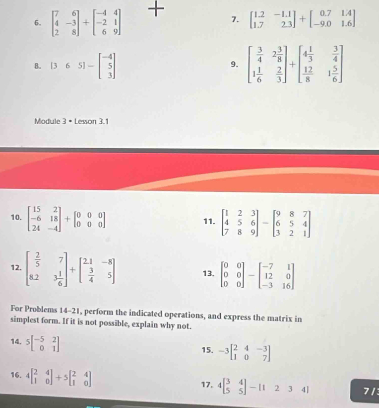 beginbmatrix 7&6 4&-3 2&8endbmatrix +beginbmatrix -4&4 -2&1 6&9endbmatrix
7. beginbmatrix 1.2&-1.1 1.7&2.3endbmatrix +beginbmatrix 0.7&1.4 -9.0&1.6endbmatrix
8. [365]-beginbmatrix -4 5 3endbmatrix
9. beginbmatrix  3/4 &2 3/8  1 1/6 & 2/3 endbmatrix +beginbmatrix 4 1/3 & 3/4   12/8 &1 5/6 endbmatrix
Module 3 • Lesson 3.1
10. beginbmatrix 15&2 -6&18 24&-4endbmatrix +beginbmatrix 0&0&0 0&0&0endbmatrix 11. beginbmatrix 1&2&3 4&5&6 7&8&9endbmatrix -beginbmatrix 9&8&7 6&5&4 3&2&1endbmatrix
12. beginbmatrix  2/5 &7 8.2&3 1/6 endbmatrix +beginbmatrix 2.1&-8  3/4 &5endbmatrix
13. beginbmatrix 0&0 0&0 0&0endbmatrix -beginbmatrix -7&1 12&0 -3&16endbmatrix
For Problems 14-21, perform the indicated operations, and express the matrix in
simplest form. If it is not possible, explain why not.
14. 5beginbmatrix -5&2 0&1endbmatrix
15. -3beginbmatrix 2&4&-3 1&0&7endbmatrix
16. 4beginbmatrix 2&4 1&0endbmatrix +5beginbmatrix 2&4 1&0endbmatrix 17. 4beginbmatrix 3&4 5&5endbmatrix -beginbmatrix 1&2&3&4endbmatrix
71