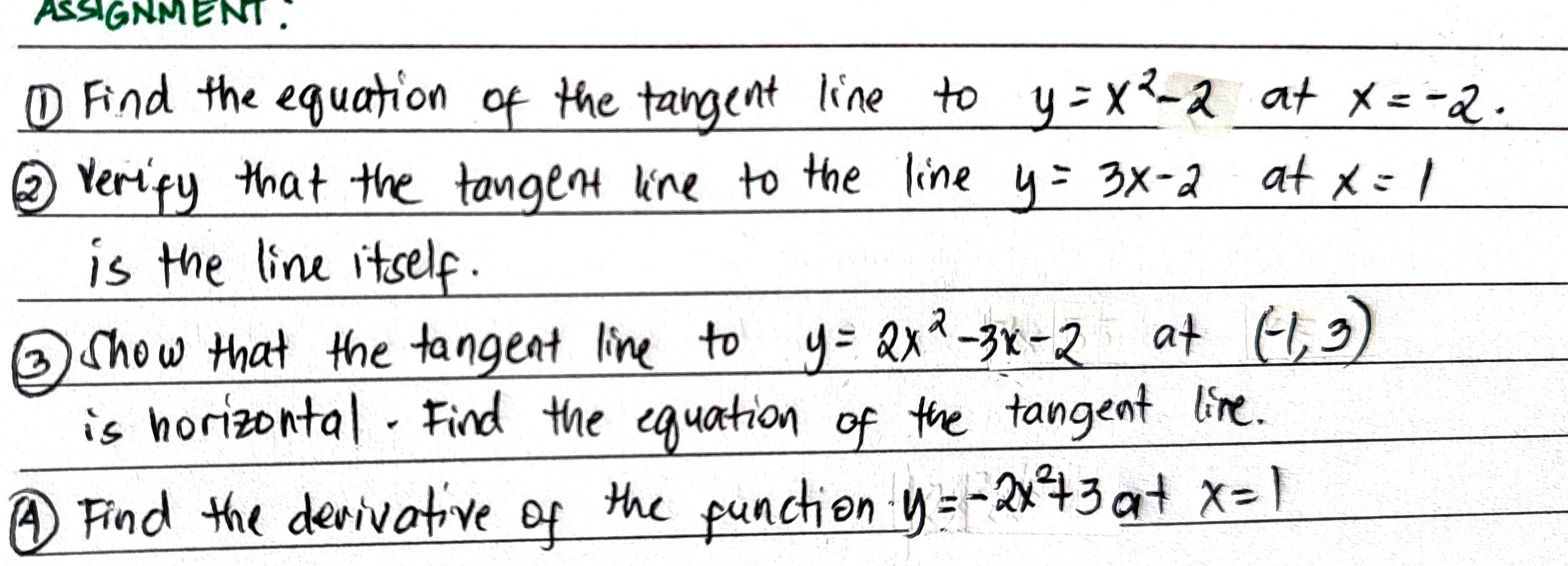 ASSIGNMENT. 
①Find the equation of the tangent line to _ y=x^2-2 at x=-2. 
② verify that the tangent line to the line y=3x-2 at x=1
is the line itself. 
③show that the tangent line to y=2x^2-3x-2 at (-1,3)
is horizontal. Find the equation of the tangent line. 
④Find the derivative of the punction y=-2x^2+3 at x=1