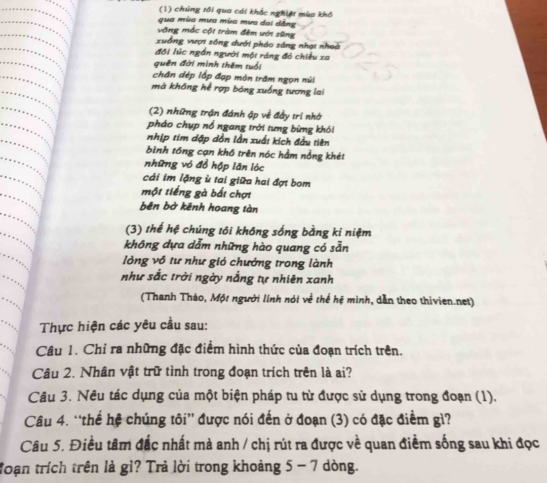 (1) chúng tôi qua cái khắc nghiệt mùa khô 
qua mùa mưa mùa mưa dai dằng 
vỡng mắc cột tràm đêm ưới sũng 
xuồng vượi sông dưới pháo sáng nhạt nhoà 
đôi lúc ngần người một ráng đỏ chiều xa 
quên đời mình thêm tuổi 
chân dép lốp đạp mòn trăm ngọn núi 
mà không hể rợp bóng xuống tương lai 
(2) những trận đánh ập về đầy trí nhớ 
pháo chụp nổ ngang trời tưng bừng khói 
nhịp tim dập dồn lần xuất kích đầu tiên 
bình tổng cạn khô trên nóc hầm nồng khét 
những vỏ đồ hộp lăn lóc 
cái im lặng ù tai giữa hai đợt bom 
một tiếng gà bắt chợt 
bên bờ kênh hoang tàn 
(3) thế hệ chúng tôi không sống bằng kỉ niệm 
không dựa dẫm những hào quang có sẵn 
lòng vô tư như gió chướng trong lành 
như sắc trời ngày nắng tự nhiên xanh 
(Thanh Thảo, Một người linh nói về thể hệ mình, dẫn theo thivien.net) 
Thực hiện các yêu cầu sau: 
Câu 1. Chỉ ra những đặc điểm hình thức của đoạn trích trên. 
Câu 2. Nhân vật trữ tình trong đoạn trích trên là ai? 
Câu 3. Nêu tác dụng của một biện pháp tu từ được sử dụng trong đoạn (1). 
Câu 4. “thế hệ chúng tôi” được nói đến ở đoạn (3) có đặc điểm gì? 
Câu 5. Điều tâm đắc nhất mà anh / chị rút ra được về quan điểm sống sau khi đọc 
đoạn trích trên là gì? Trả lời trong khoảng 5 - 7 dòng.