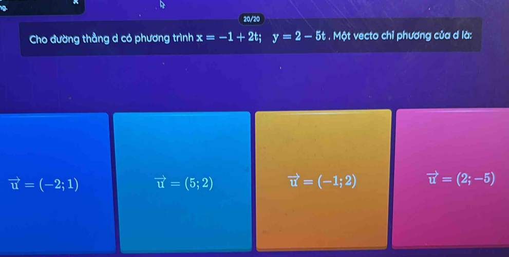 20/20
Cho đường thẳng d có phương trình x=-1+2t; y=2-5t Một vecto chỉ phương của d là:
vector u=(-2;1)
vector u=(5;2)
vector u=(-1;2)
vector u=(2;-5)