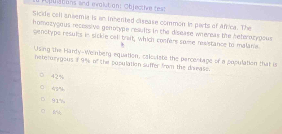 opulations and evolution: Objective test
Sickle cell anaemia is an inherited disease common in parts of Africa. The
homozygous recessive genotype results in the disease whereas the heterozygous
genotype results in sickle cell trait, which confers some resistance to malaria.
Using the Hardy-Weinberg equation, calculate the percentage of a population that is
heterozygous if 9% of the population suffer from the disease.
42%
49%
91%
8%