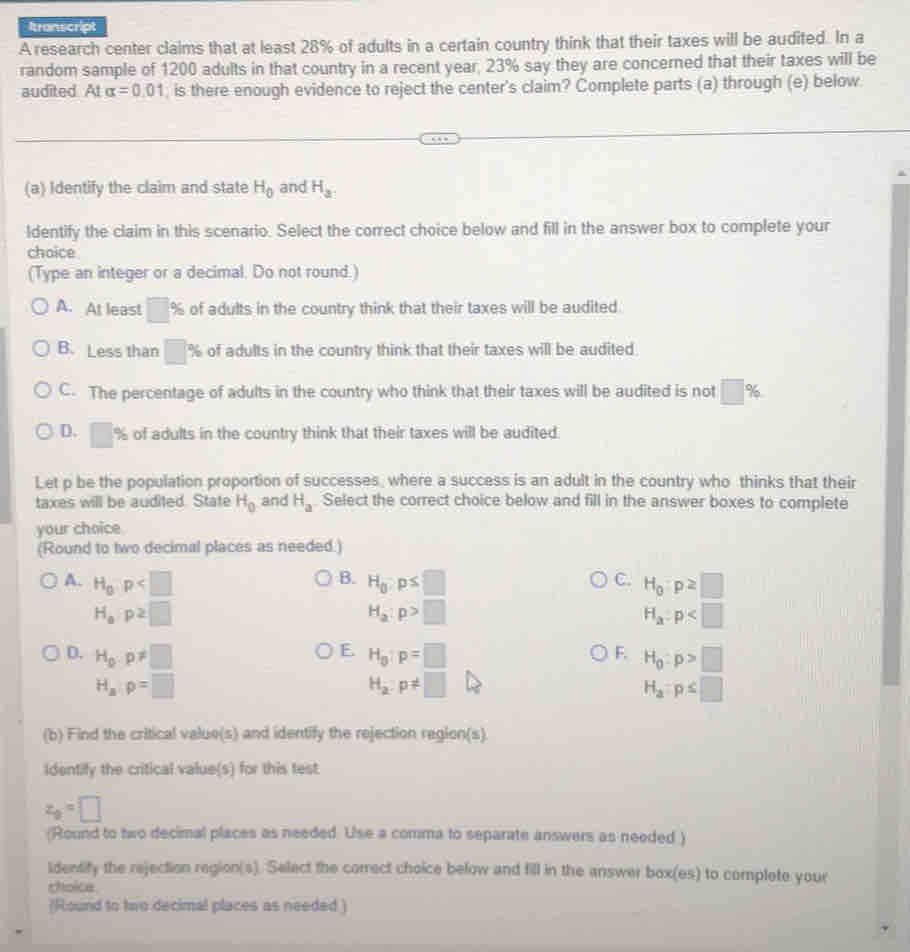 Itranscript
A research center claims that at least 28% of adults in a certain country think that their taxes will be audited. In a
random sample of 1200 adults in that country in a recent year, 23% say they are concerned that their taxes will be
audited At alpha =0.01 , is there enough evidence to reject the center's claim? Complete parts (a) through (e) below.
(a) Identify the claim and state H_0 and H_a.
ldentify the claim in this scenario. Select the correct choice below and fill in the answer box to complete your
choice
(Type an integer or a decimal. Do not round.)
A. At least □ % of adults in the country think that their taxes will be audited.
B. Less than □ % of adults in the country think that their taxes will be audited.
C. The percentage of adults in the country who think that their taxes will be audited is not □ %
D. □ % of adults in the country think that their taxes will be audited.
Let p be the population proportion of successes, where a success is an adult in the country who thinks that their
taxes will be audited. State H_0 and H_a Select the correct choice below and fill in the answer boxes to complete
your choice
(Round to two decimal places as needed.)
B.
A. H_0,p H_0:p≤ □ C. H_0p≥ □
H_ap2□
H_a:p>□
H_a:p
E.
D. H_0:p!= □ H_g:p=□ F. H_0:p>□
H_ap=□
H_2:p!= □
H_a=p≤ □
(b) Find the critical value(s) and identify the rejection region(s).
Identify the critical value(s) for this test
z_0=□
(Round to two decimal places as needed. Use a comma to separate answers as needed )
identify the rejection region(s). Select the correct choice below and fill in the answer box(es) to complete your
choice
(Round to two decimal places as needed )