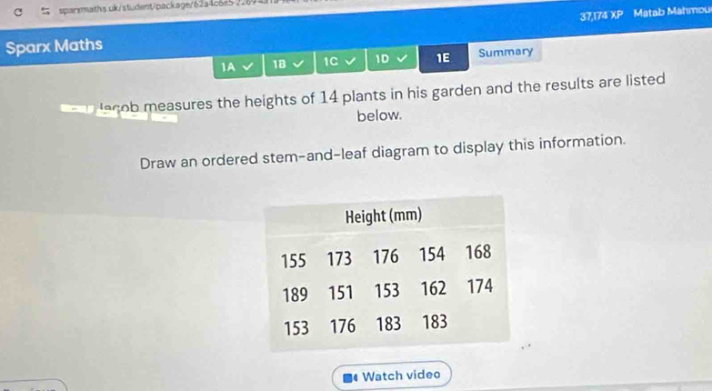 Sparx Maths 37,174 overline XP Matab Mahmou 
1A 18 1C 1D 1E Summary 
lecob measures the heights of 14 plants in his garden and the results are listed 
below. 
Draw an ordered stem-and-leaf diagram to display this information. 
Watch video