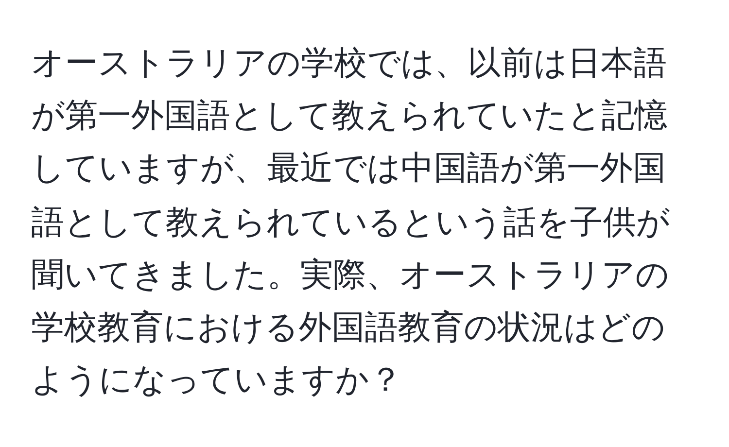 オーストラリアの学校では、以前は日本語が第一外国語として教えられていたと記憶していますが、最近では中国語が第一外国語として教えられているという話を子供が聞いてきました。実際、オーストラリアの学校教育における外国語教育の状況はどのようになっていますか？