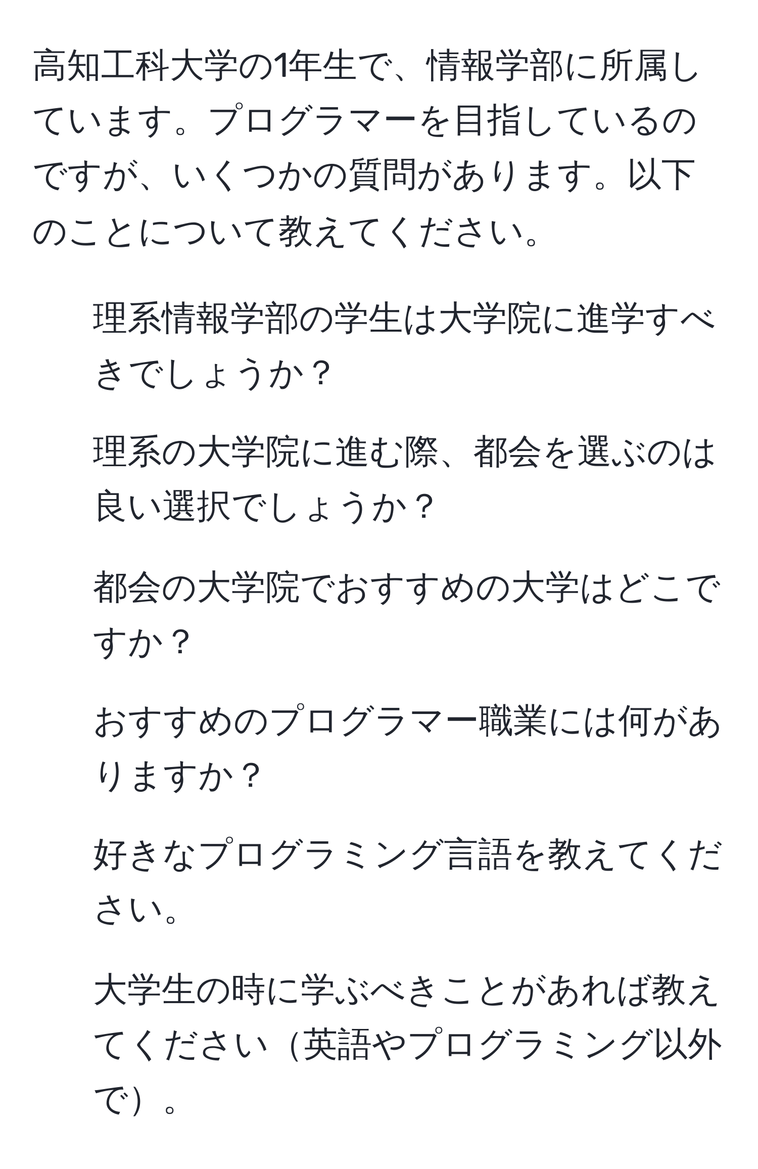 高知工科大学の1年生で、情報学部に所属しています。プログラマーを目指しているのですが、いくつかの質問があります。以下のことについて教えてください。  
1. 理系情報学部の学生は大学院に進学すべきでしょうか？  
2. 理系の大学院に進む際、都会を選ぶのは良い選択でしょうか？  
3. 都会の大学院でおすすめの大学はどこですか？  
4. おすすめのプログラマー職業には何がありますか？  
5. 好きなプログラミング言語を教えてください。  
6. 大学生の時に学ぶべきことがあれば教えてください英語やプログラミング以外で。