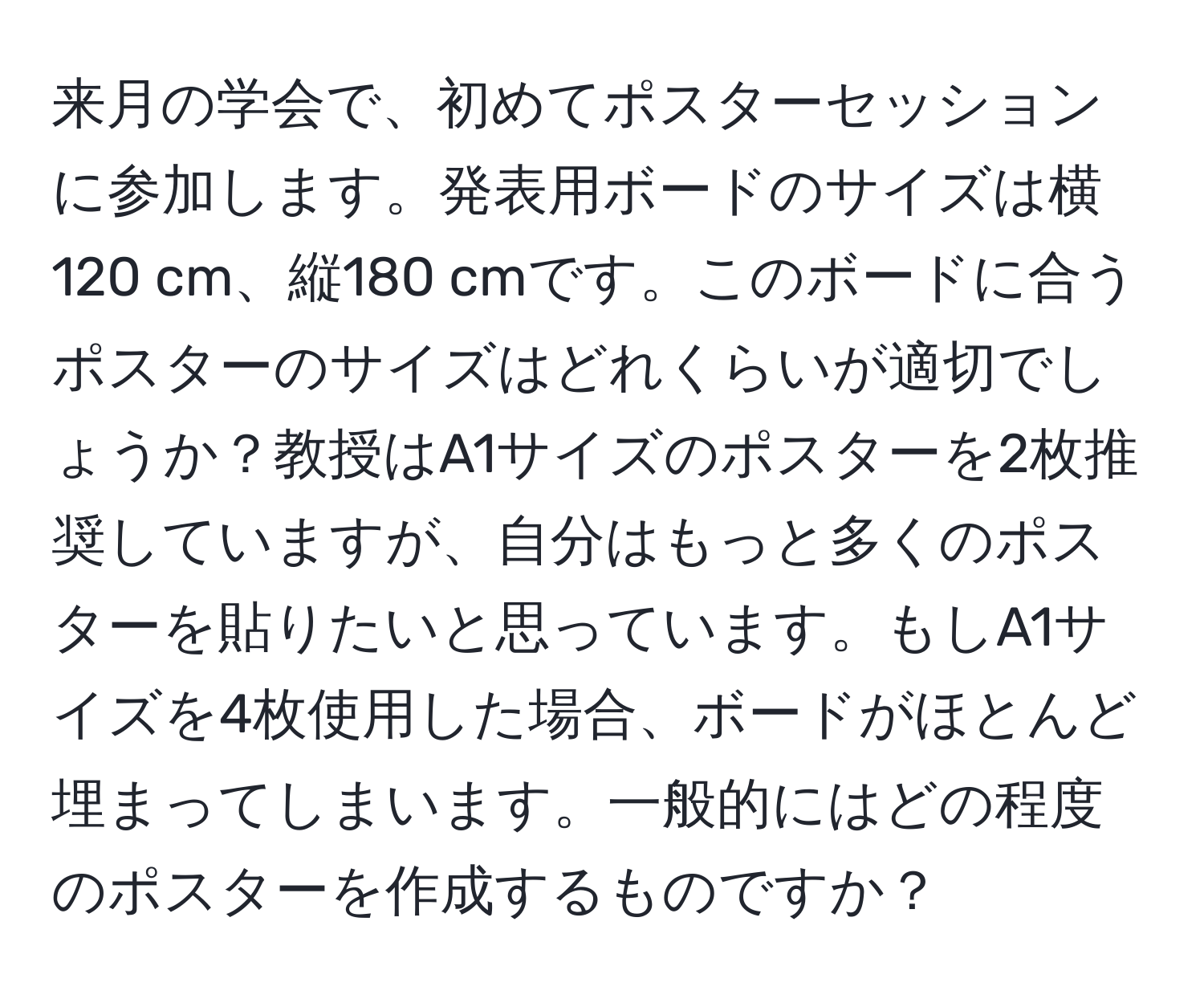 来月の学会で、初めてポスターセッションに参加します。発表用ボードのサイズは横120 cm、縦180 cmです。このボードに合うポスターのサイズはどれくらいが適切でしょうか？教授はA1サイズのポスターを2枚推奨していますが、自分はもっと多くのポスターを貼りたいと思っています。もしA1サイズを4枚使用した場合、ボードがほとんど埋まってしまいます。一般的にはどの程度のポスターを作成するものですか？