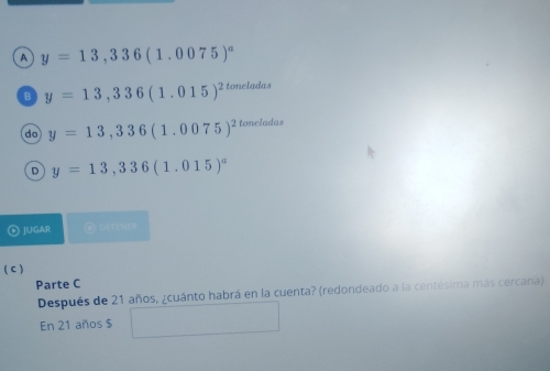 a y=13,336(1.0075)^a
B y=13,336(1.015)^2toneladas
do y=13,336(1.0075)^2toncladas
D y=13,336(1.015)^a
JUGAR
( C )
Parte C
Después de 21 años, ¿cuánto habrá en la cuenta? (redondeado a la centésima más cercana)
En 21 años $