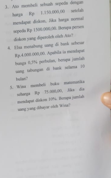 Ato membeli sebuah sepeda dengan 
harga Rp 1.150.000,00 setelah 
mendapat diskon, Jika harga normal 
sepeda Rp 1500.000,00. Berapa persen 
diskon yang diperoleh oleh Ato? 
4. Elsa menabung uang di bank sebesar
Rp.4.000.000,00. Apabila ia mendapat 
bunga 0,5% perbulan, berapa jumlah 
uang tabungan di bank selama 10
bulan? 
5. Wina membeli buku matematika 
scharga Rp 75.000,00, Jika dia 
mendapat diskon 10%. Berapa jumlah 
uang yang dibayar oleh Wina?