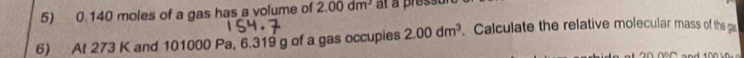 0 140 moles of a gas has a volume of 2.00dm^3 at a press 
6) At 273 K and 101000 Pa, 6.319 g of a gas occupies 2.00dm^3. Calculate the relative molecular mass of the g