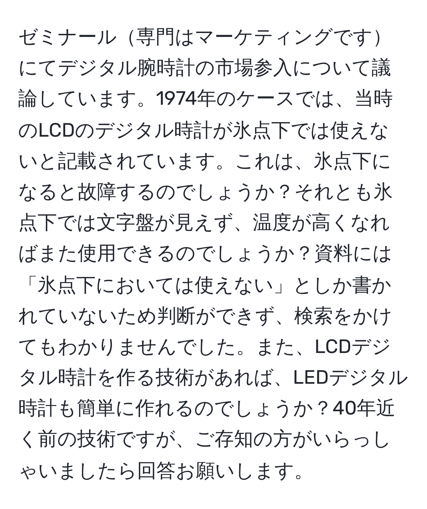 ゼミナール専門はマーケティングですにてデジタル腕時計の市場参入について議論しています。1974年のケースでは、当時のLCDのデジタル時計が氷点下では使えないと記載されています。これは、氷点下になると故障するのでしょうか？それとも氷点下では文字盤が見えず、温度が高くなればまた使用できるのでしょうか？資料には「氷点下においては使えない」としか書かれていないため判断ができず、検索をかけてもわかりませんでした。また、LCDデジタル時計を作る技術があれば、LEDデジタル時計も簡単に作れるのでしょうか？40年近く前の技術ですが、ご存知の方がいらっしゃいましたら回答お願いします。