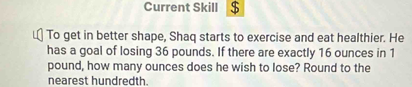 Current Skill $ 
To get in better shape, Shaq starts to exercise and eat healthier. He 
has a goal of losing 36 pounds. If there are exactly 16 ounces in 1
pound, how many ounces does he wish to lose? Round to the 
nearest hundredth.