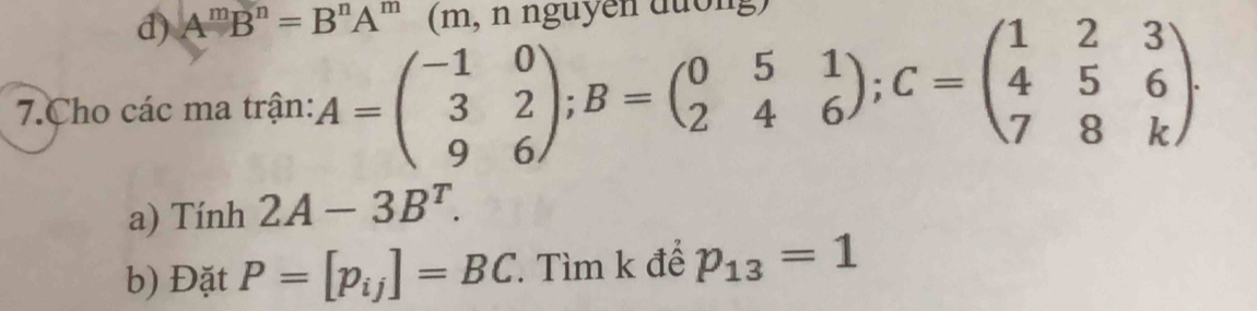 d) A^mB^n=B^nA^m (m, n nguyễn đường)
7.Cho các ma trận: A=beginpmatrix -1&0 3&2 9&6endpmatrix; B=beginpmatrix 0&5&1 2&4&6endpmatrix; C=beginpmatrix 1&2&3 4&5&6 7&8&kendpmatrix. 
a) Tính 2A-3B^T. 
b) Đặt P=[p_ij]=BC T Tìm k để p_13=1