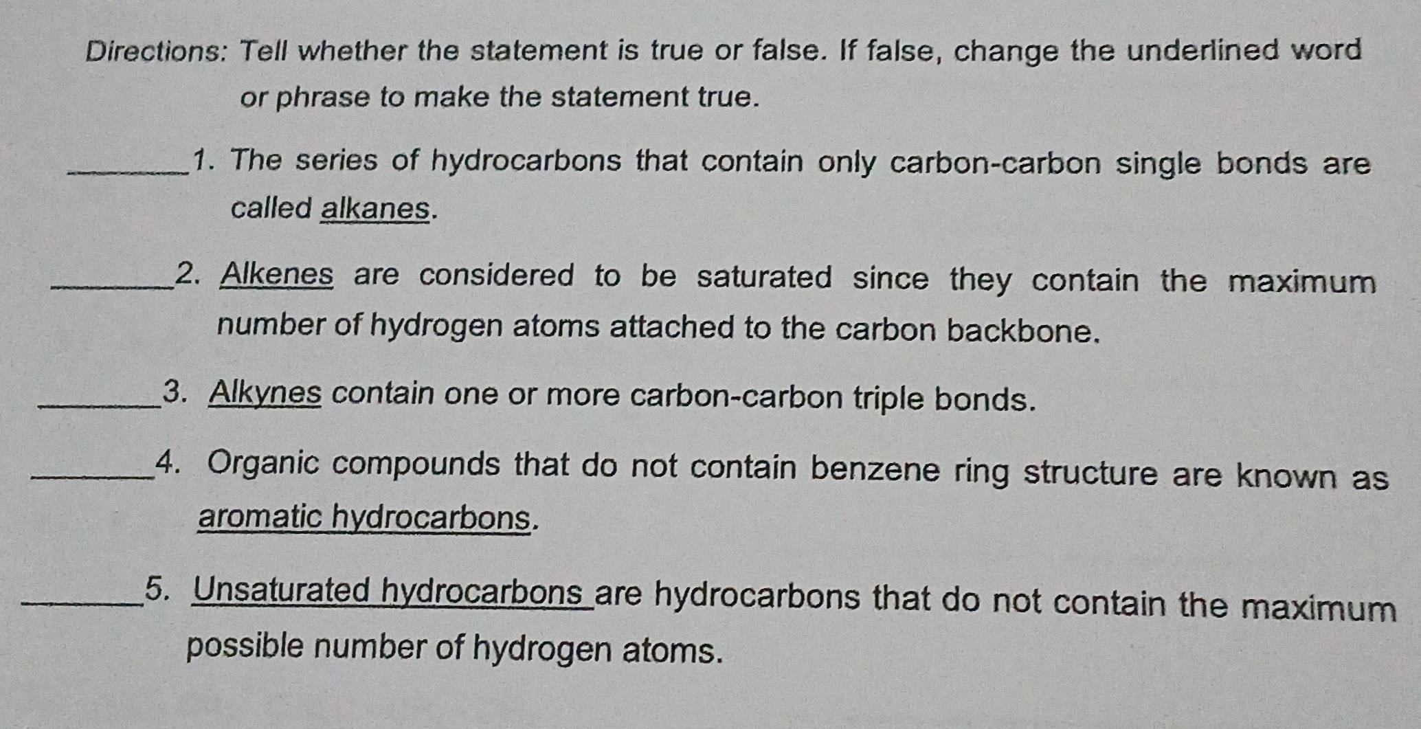 Directions: Tell whether the statement is true or false. If false, change the underlined word 
or phrase to make the statement true. 
_1. The series of hydrocarbons that contain only carbon-carbon single bonds are 
called alkanes. 
_2. Alkenes are considered to be saturated since they contain the maximum 
number of hydrogen atoms attached to the carbon backbone. 
_3. Alkynes contain one or more carbon-carbon triple bonds. 
_4. Organic compounds that do not contain benzene ring structure are known as 
aromatic hydrocarbons. 
_5. Unsaturated hydrocarbons are hydrocarbons that do not contain the maximum 
possible number of hydrogen atoms.