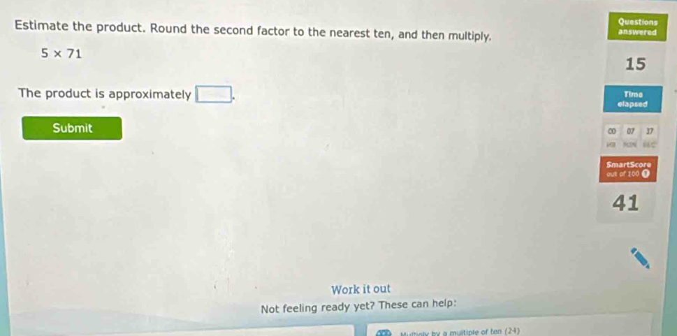 Questions 
Estimate the product. Round the second factor to the nearest ten, and then multiply. 
answered
5* 71
15
The product is approximately □. 
Time 
elapsed 
Submit 
00 07 37
SmartScore 
out of 100 1
41
Work it out 
Not feeling ready yet? These can help: 
ny by a muitiple of ten (24)