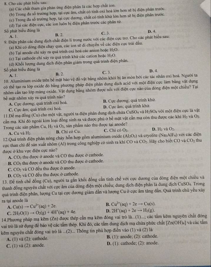 Cho các phát biểu sau:
(a) Các chất tham gia phản ứng điện phân là các hợp chất ion.
(b) Trong đa số trường hợp, tại cực âm, chất có tính oxi hoá lớn hơn sẽ bị điện phân trước,
(c) Trong đa số trường hợp, tại cực dương, chất có tính khữ lớn hơn sẽ bị điện phân trước.
(d) Tại các điện cực, các ion luôn bị điện phân trước các phân tứ.
Số phát biểu đúng là C. 3. D. 4.
A. 1. B. 2.
9. Điện phân các dung dịch chất điện li trong nước với các điện cực trơ. Cho các phát biểu sau:
(a) Khi có dòng điện chạy qua, các ion sẽ di chuyển về các điện cực trái đầu.
(b) Tại anode chỉ xảy ra quá trình oxi hoá các anion hoặc H_2O.
(c) Tại cathode chỉ xây ra quá trình khử các cation hoặc H_2O.
(d) Khối lượng dung dịch điện phân giảm trong quá trình điện phân.
Số phát biểu đúng là C. 3. D. 4.
A. 1. B. 2.
10. Aluminium oxide trên bề mặt bảo vệ đồ vật bằng nhôm khỏi bị ăn mòn bởi các tác nhân oxỉ hoá. Người ta
có thể tạo ra lớp oxide đó bằng phương pháp điện phân dung dịch acid với một điện cực làm bằng vật dụng
nhôm cần tạo lớp màng oxide. Vật dụng bằng nhôm được nổi với điện cực nào của dòng điện một chiều? Tại
bề mặt nhôm xảy ra quá trình nào?
A. Cực dương; quá trình oxi hoá. B. Cực dương; quá trình khử.
C. Cực âm; quá trình oxỉ hoá. D. Cực âm; quá trình khử.
11.Để mạ đồng (Cu) cho một vật, người ta điện phân dung dịch chứa CuSO_4 và H_2SO_4 với một điện cực là vật
cần mạ. Khi đó ngoài kim loại đồng sinh ra và được phủ ở bề mặt vật cần mạ còn thu được các khí H_2 và O_2.
Trong các sản phẩm Cu,H_2 và O_2 , sản phầm nào thu được tại anode?
A. Cu và H_2. B. Chỉ có Cu. C. Chỉ có O_2. D. H_2 và O_2.
12.Quả trình điện phân nóng chảy hỗn hợp gồm aluminium oxide (Al_2O_3) và cryolite (Na_3A IF) với các điện
cực than chì để sản xuất nhôm (Al) trong công nghiệp có sinh ra khí CO và CO_2. Hãy cho biết CO và CO_2 thu
được ở khu vực điện cực nào?
A. CO_2 thu được ở anode và CO thu được ở cathode.
B. CO_2 thu được ở anode và CO thu được ở cathode.
C. CO_2 và CO đều thu được ở anode.
D. CO_2 và CO đều thu được ở cathode.
13. Để tinh chế đồng (Cu), người ta gắn khối đồng cần tinh chế với cực dương của dòng điện một chiều và
thanh đồng nguyên chất với cực âm của dòng điện một chiều; dung dịch điện phân là dung dịch CuSO_4 Trong
quá trình điện phân, lượng Cu tại cực dương giảm dần và lượng Cu ở cực âm tăng dần. Quá trình chủ yểu xây
ra tại anode là
A. Cu(s)to Cu^(2+)(aq)+2e. B. Cu^(2+)(aq)+2eto Cu(s).
C. 2H_2O(l)to O_2(g)+4H^+(aq)+4e. D. 2H^+(aq)+2eto H_2(g).
14.Phương pháp mạ kẽm (Zn) được thép cần mạ kẽm đóng vai trò là...(1)...; các tầm kẽm nguyên chất đóng
vai trò là sử dụng để bảo vệ các tấm thép. Khi đó, các tầm dung dịch mạ chứa phức chất [Zn(OH)_4] và các tầm
kẽm nguyên chất đóng vai trò là ...(2)... Thông tin phù hợp điền vào (1) và (2) là
A. (1) và (2): cathode. B. (1): anode; (2): cathode.
C. (1) vâ (2): anode. D. (1): cathode; (2): anode.